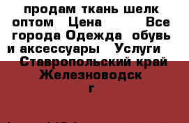 продам ткань шелк оптом › Цена ­ 310 - Все города Одежда, обувь и аксессуары » Услуги   . Ставропольский край,Железноводск г.